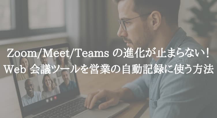 Zoom/Meet/Teams の進化が止まらない！Web 会議ツールを営業の自動記録に使う方法