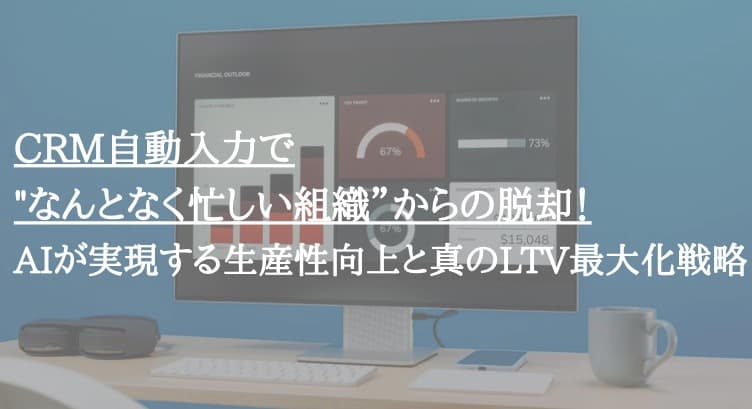 CRM自動入力で"なんとなく忙しい組織”からの脱却！AIが実現する生産性向上と真のLTV最大化戦略