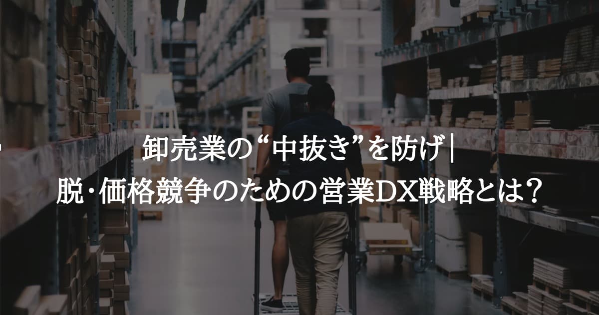 卸売業の“中抜き”を防げ｜脱・価格競争のための営業DX戦略とは？